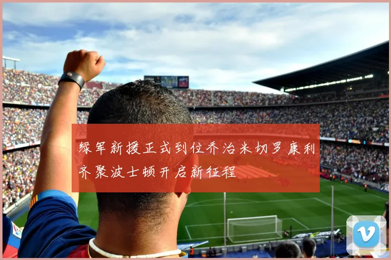绿军新援正式到位乔治米切罗康利齐聚波士顿开启新征程