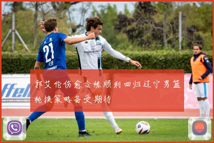 郭艾伦伤愈合练顺利回归辽宁男篮轮换策略备受期待