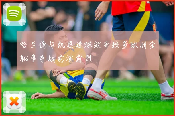哈兰德与凯恩进球效率较量欧洲金靴争夺战愈演愈烈