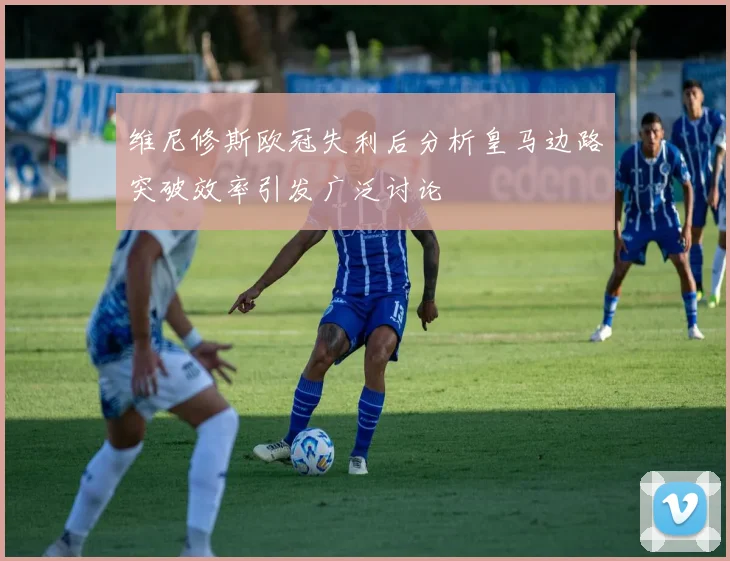 维尼修斯欧冠失利后分析皇马边路突破效率引发广泛讨论