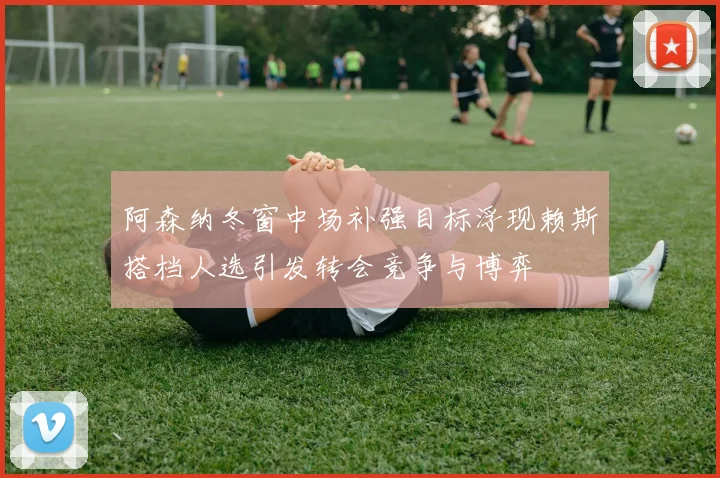 阿森纳冬窗中场补强目标浮现赖斯搭档人选引发转会竞争与博弈
