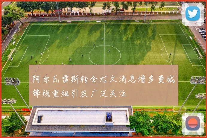 阿尔瓦雷斯转会尤文消息增多曼城锋线重组引发广泛关注